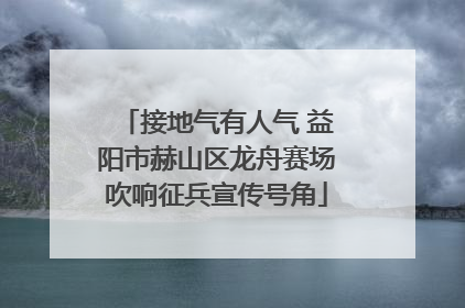 接地气有人气 益阳市赫山区龙舟赛场吹响征兵宣传号角