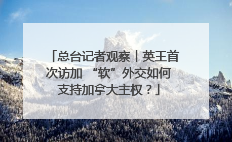 总台记者观察丨英王首次访加 “软”外交如何支持加拿大主权？