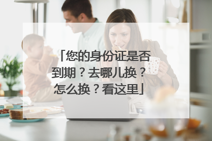 您的身份证是否到期？去哪儿换？怎么换？看这里