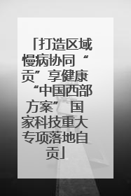 打造区域慢病协同“贡”享健康“中国西部方案” 国家科技重大专项落地自贡