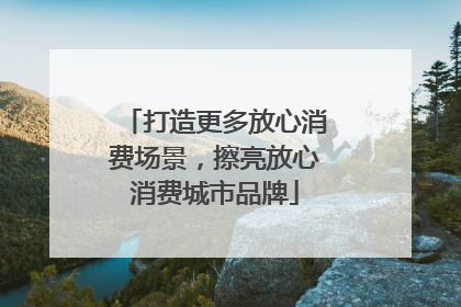 打造更多放心消费场景，擦亮放心消费城市品牌
