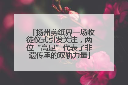 扬州剪纸界一场收徒仪式引发关注，两位“高足”代表了非遗传承的双轨力量