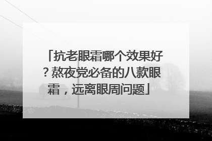 抗老眼霜哪个效果好？熬夜党必备的八款眼霜，远离眼周问题