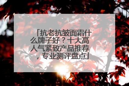 抗老抗皱面霜什么牌子好？十大高人气紧致产品推荐，专业测评盘点