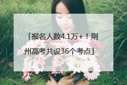 报名人数4.1万+！荆州高考共设36个考点