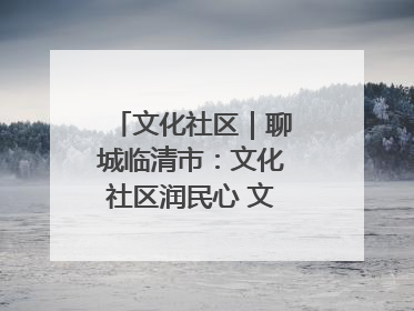 文化社区｜聊城临清市：文化社区润民心 文明新风满临清