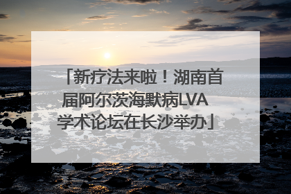 新疗法来啦！湖南首届阿尔茨海默病LVA学术论坛在长沙举办