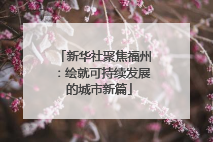 新华社聚焦福州：绘就可持续发展的城市新篇