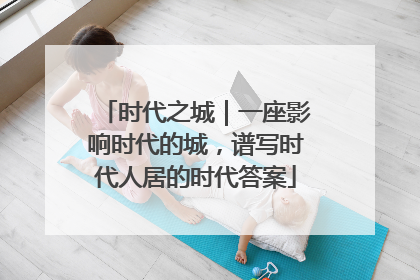 时代之城｜一座影响时代的城，谱写时代人居的时代答案