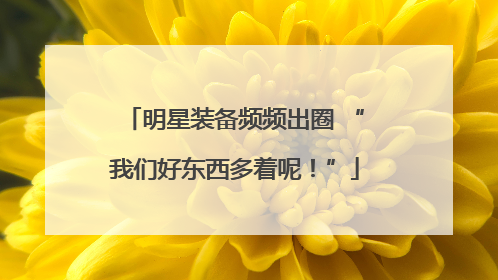 明星装备频频出圈 “我们好东西多着呢！”