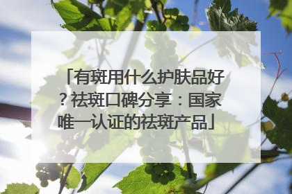 有斑用什么护肤品好？祛斑口碑分享：国家唯一认证的祛斑产品