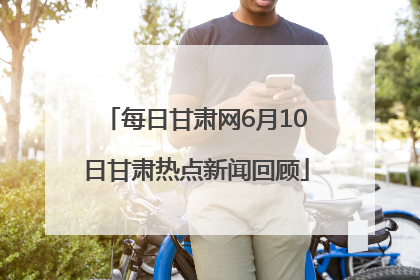 每日甘肃网6月10日甘肃热点新闻回顾