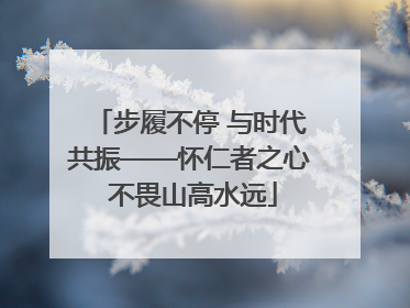 步履不停 与时代共振——怀仁者之心 不畏山高水远