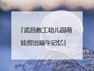 武昌教工幼儿园萌娃捏出端午记忆