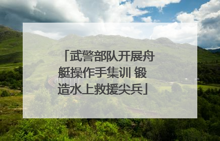 武警部队开展舟艇操作手集训 锻造水上救援尖兵