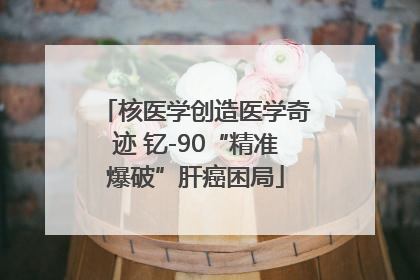核医学创造医学奇迹 钇-90“精准爆破”肝癌困局