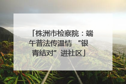 株洲市检察院：端午普法传温情 “银青结对”进社区