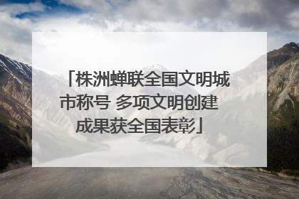 株洲蝉联全国文明城市称号 多项文明创建成果获全国表彰