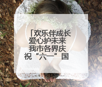 欢乐伴成长 爱心护未来 我市各界庆祝“六一”国际儿童节活动精彩纷呈