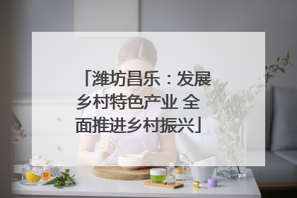 潍坊昌乐：发展乡村特色产业 全面推进乡村振兴