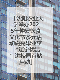 沈阳农业大学举办2025年仲夏饮食文化节多元活动点亮毕业季 “辽宁优品”进校园首站启动