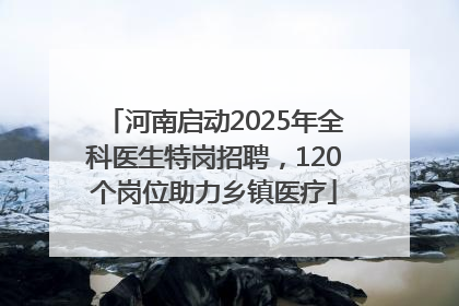 河南启动2025年全科医生特岗招聘，120个岗位助力乡镇医疗