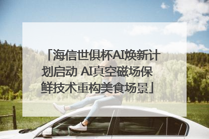 海信世俱杯AI焕新计划启动 AI真空磁场保鲜技术重构美食场景