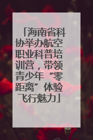 海南省科协举办航空职业科普培训营，带领青少年“零距离”体验飞行魅力