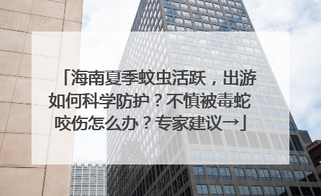 海南夏季蚊虫活跃，出游如何科学防护？不慎被毒蛇咬伤怎么办？专家建议→