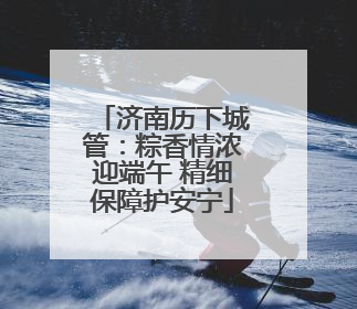 济南历下城管：粽香情浓迎端午 精细保障护安宁
