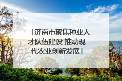济南市聚焦种业人才队伍建设 推动现代农业创新发展