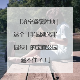 济宁避暑胜地｜这个「半园湖光半园绿」的宝藏公园藏不住了！