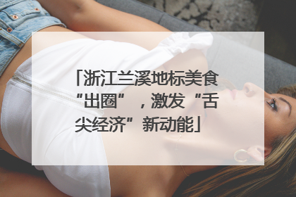 浙江兰溪地标美食“出圈”，激发“舌尖经济”新动能