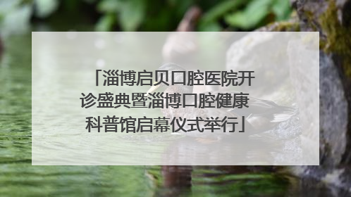 淄博启贝口腔医院开诊盛典暨淄博口腔健康科普馆启幕仪式举行