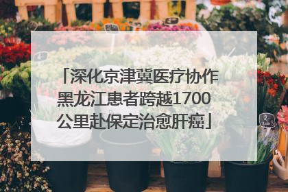 深化京津冀医疗协作 黑龙江患者跨越1700公里赴保定治愈肝癌