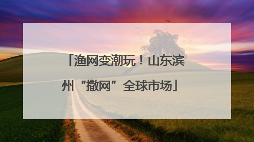 渔网变潮玩！山东滨州“撒网”全球市场