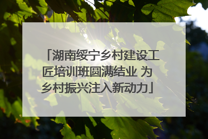 湖南绥宁乡村建设工匠培训班圆满结业 为乡村振兴注入新动力