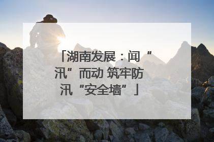 湖南发展：闻“汛”而动 筑牢防汛“安全墙”