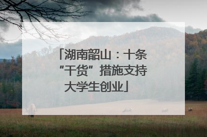 湖南韶山：十条“干货”措施支持大学生创业