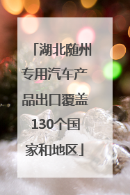 湖北随州专用汽车产品出口覆盖130个国家和地区