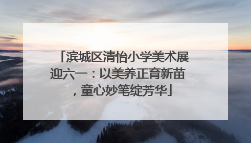 滨城区清怡小学美术展迎六一：以美养正育新苗，童心妙笔绽芳华