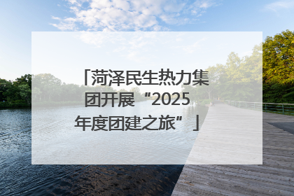 菏泽民生热力集团开展“2025年度团建之旅”