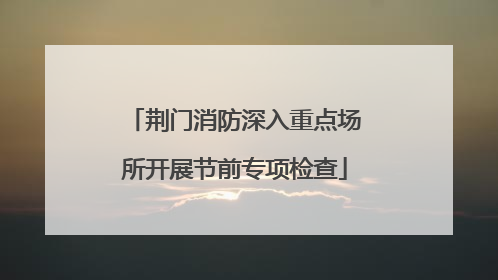 荆门消防深入重点场所开展节前专项检查