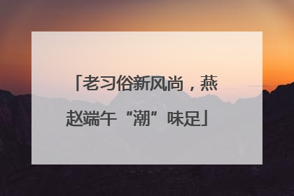 老习俗新风尚，燕赵端午“潮”味足