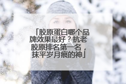 胶原蛋白哪个品牌效果最好？抗老胶原排名第一名，抹平岁月痕的神