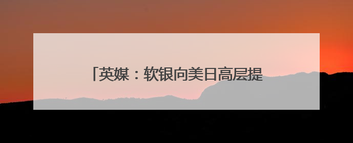 英媒：软银向美日高层提议设立联合主权财富基金