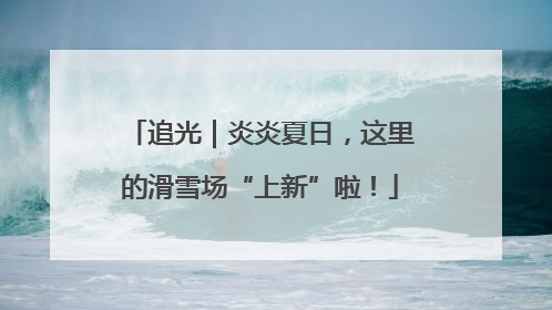 追光｜炎炎夏日，这里的滑雪场“上新”啦！