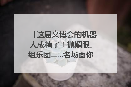 这届文博会的机器人成精了！抛媚眼、组乐团……名场面你pick谁？
