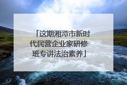 这期湘潭市新时代民营企业家研修班专讲法治素养