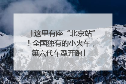 这里有座“北京站”！全国独有的小火车，第六代车型开跑